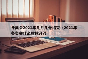 冬奥会2021年几月几号结束（2021年冬奥会什么时候开?）
