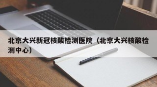 北京大兴新冠核酸检测医院（北京大兴核酸检测中心）