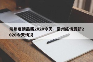 常州疫情最新2020今天，常州疫情最新2020今天情况
