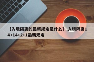 【入境隔离的最新规定是什么】,入境隔离14+14+2+1最新规定