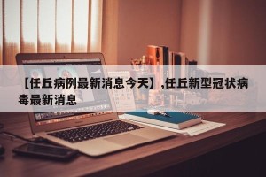 【任丘病例最新消息今天】,任丘新型冠状病毒最新消息