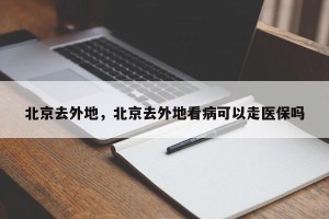 北京去外地，北京去外地看病可以走医保吗