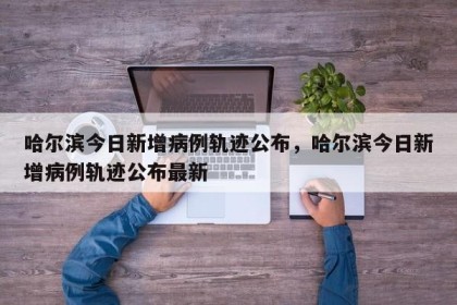 哈尔滨今日新增病例轨迹公布，哈尔滨今日新增病例轨迹公布最新