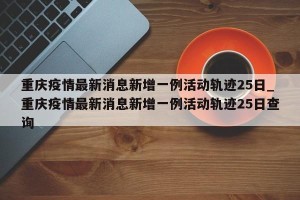 重庆疫情最新消息新增一例活动轨迹25日_重庆疫情最新消息新增一例活动轨迹25日查询