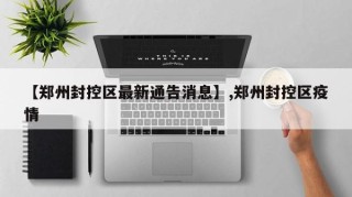 【郑州封控区最新通告消息】,郑州封控区疫情