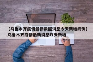 【乌鲁木齐疫情最新数据消息今天新增病例】,乌鲁木齐疫情最新消息昨天新增