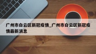 广州市白云区新冠疫情_广州市白云区新冠疫情最新消息