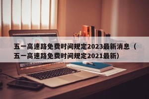五一高速路免费时间规定2023最新消息（五一高速路免费时间规定2021最新）