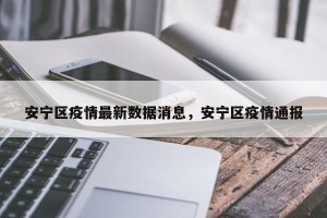 安宁区疫情最新数据消息，安宁区疫情通报