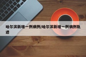 哈尔滨新增一例病例/哈尔滨新增一例病例轨迹