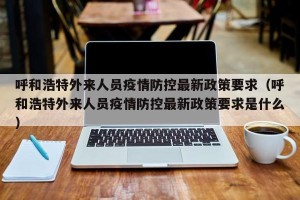 呼和浩特外来人员疫情防控最新政策要求（呼和浩特外来人员疫情防控最新政策要求是什么）
