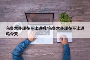 乌鲁木齐现在不让进吗/乌鲁木齐现在不让进吗今天