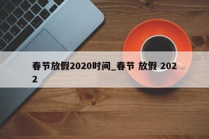 春节放假2020时间_春节 放假 2022