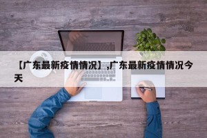 【广东最新疫情情况】,广东最新疫情情况今天