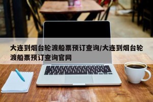 大连到烟台轮渡船票预订查询/大连到烟台轮渡船票预订查询官网