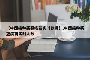 【中国接种新冠疫苗实时数据】,中国接种新冠疫苗实时人数