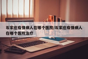 石家庄疫情病人在哪个医院/石家庄疫情病人在哪个医院治疗