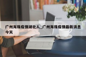 广州海珠疫情湖北人_广州海珠疫情最新消息今天