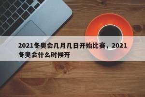 2021冬奥会几月几日开始比赛，2021冬奥会什么时候开