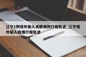 辽宁1例境外输入关联病例行程轨迹_辽宁境外输入疫情行程轨迹