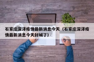 石家庄深泽疫情最新消息今天（石家庄深泽疫情最新消息今天封城了）