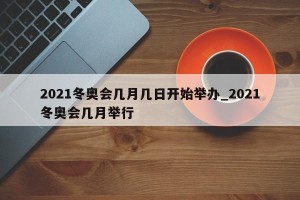 2021冬奥会几月几日开始举办_2021冬奥会几月举行