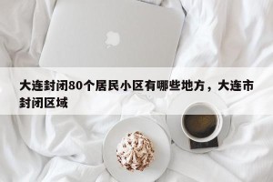 大连封闭80个居民小区有哪些地方，大连市封闭区域