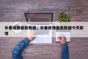 长春疫情最新数据，长春疫情最新数据今天新增