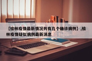 【榆林疫情最新情况共有几个确诊病例】,榆林疫情疑似病例最新消息
