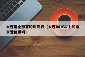 大连港全部客轮时刻表（大连60岁以上船票享受优惠吗）