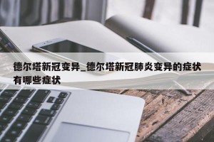 德尔塔新冠变异_德尔塔新冠肺炎变异的症状有哪些症状
