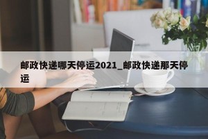 邮政快递哪天停运2021_邮政快递那天停运