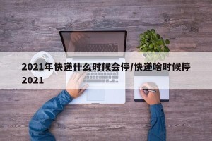 2021年快递什么时候会停/快递啥时候停2021