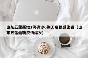 山东五莲新增1例确诊6例无症状感染者（山东五莲最新疫情爆发）