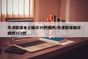 天津新增本土确诊39例病例/天津新增确诊病例323例