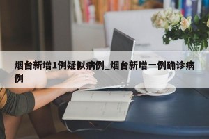 烟台新增1例疑似病例_烟台新增一例确诊病例
