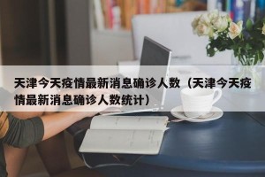 天津今天疫情最新消息确诊人数（天津今天疫情最新消息确诊人数统计）