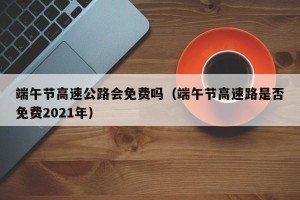 端午节高速公路会免费吗（端午节高速路是否免费2021年）