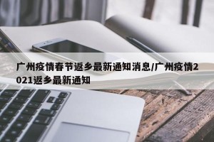 广州疫情春节返乡最新通知消息/广州疫情2021返乡最新通知