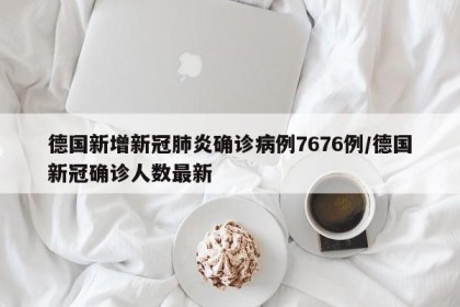 德国新增新冠肺炎确诊病例7676例/德国新冠确诊人数最新