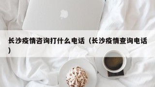 长沙疫情咨询打什么电话（长沙疫情查询电话）
