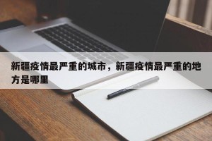 新疆疫情最严重的城市，新疆疫情最严重的地方是哪里