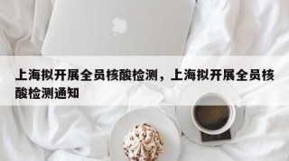 上海拟开展全员核酸检测，上海拟开展全员核酸检测通知