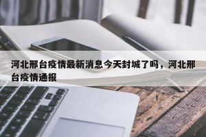 河北邢台疫情最新消息今天封城了吗，河北邢台疫情通报