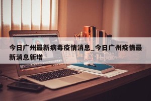 今日广州最新病毒疫情消息_今日广州疫情最新消息新增