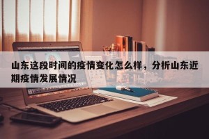 山东这段时间的疫情变化怎么样，分析山东近期疫情发展情况