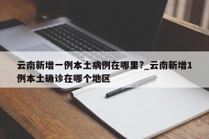 云南新增一例本土病例在哪里?_云南新增1例本土确诊在哪个地区