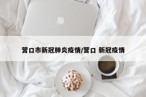 营口市新冠肺炎疫情/营口 新冠疫情