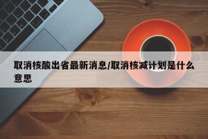 取消核酸出省最新消息/取消核减计划是什么意思