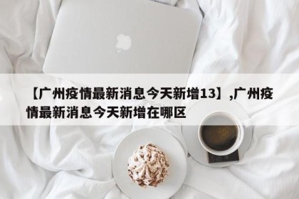 【广州疫情最新消息今天新增13】,广州疫情最新消息今天新增在哪区